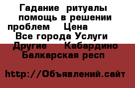 Гадание, ритуалы, помощь в решении проблем. › Цена ­ 1 000 - Все города Услуги » Другие   . Кабардино-Балкарская респ.
